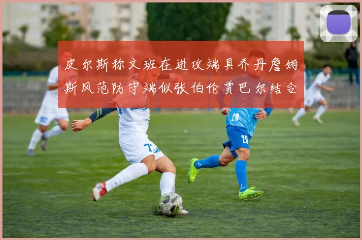 皮尔斯称文班在进攻端具乔丹詹姆斯风范防守端似张伯伦贾巴尔结合