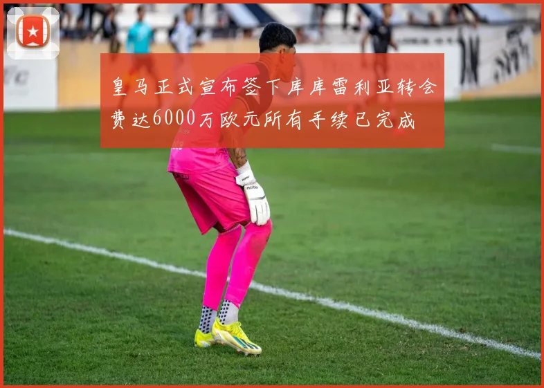 皇马正式宣布签下库库雷利亚转会费达6000万欧元所有手续已完成
