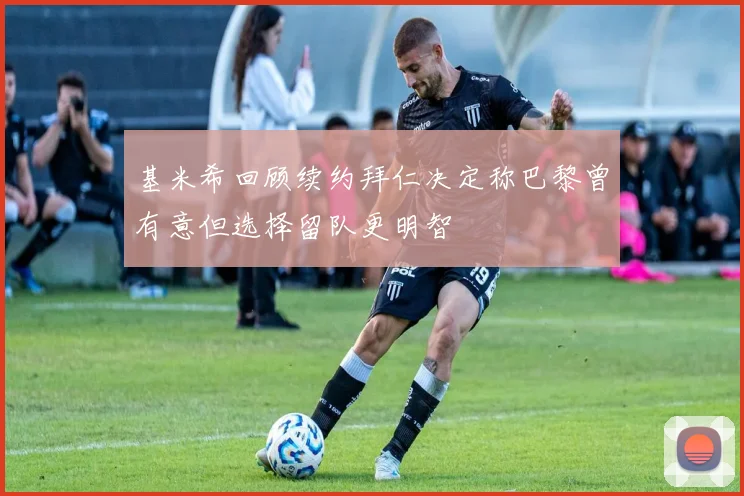 基米希回顾续约拜仁决定称巴黎曾有意但选择留队更明智