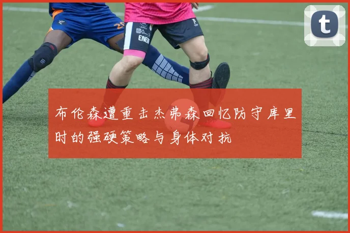布伦森遭重击杰弗森回忆防守库里时的强硬策略与身体对抗