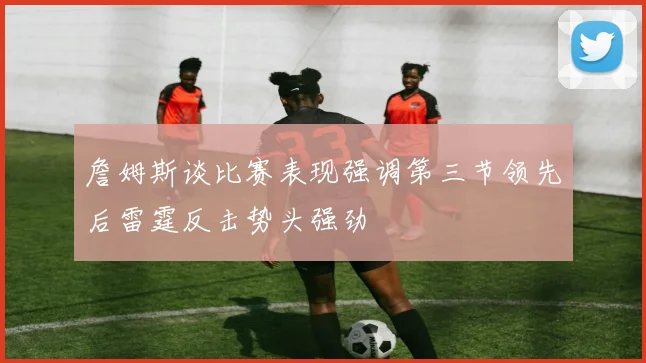 詹姆斯谈比赛表现强调第三节领先后雷霆反击势头强劲