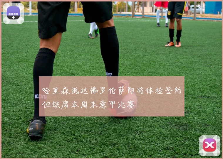 哈里森抵达佛罗伦萨即将体检签约但缺席本周末意甲比赛
