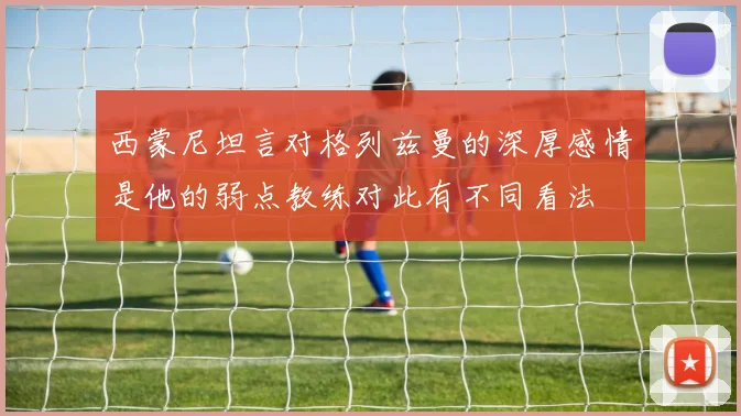 西蒙尼坦言对格列兹曼的深厚感情是他的弱点教练对此有不同看法