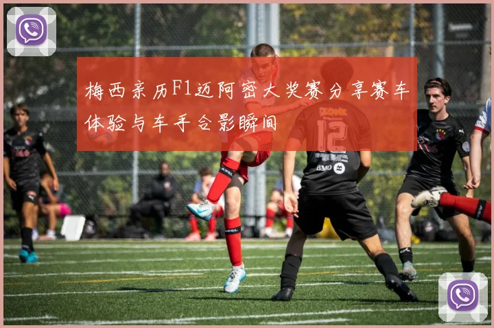 梅西亲历F1迈阿密大奖赛分享赛车体验与车手合影瞬间