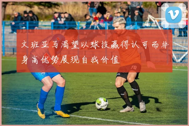 文班亚马渴望以球技赢得认可而非身高优势展现自我价值