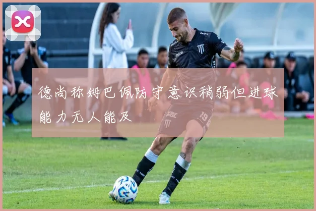 德尚称姆巴佩防守意识稍弱但进球能力无人能及
