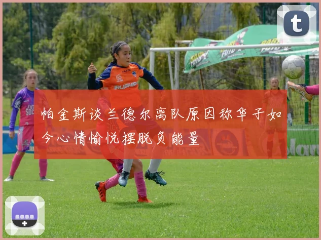帕金斯谈兰德尔离队原因称华子如今心情愉悦摆脱负能量
