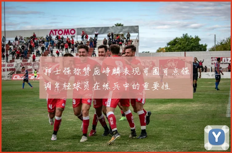 郭士强称赞庞峥麟表现可圈可点强调年轻球员在练兵中的重要性