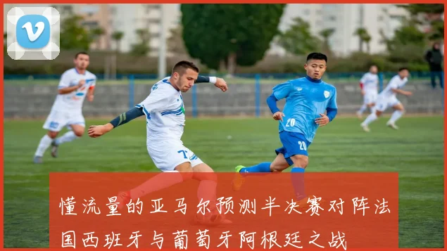 懂流量的亚马尔预测半决赛对阵法国西班牙与葡萄牙阿根廷之战