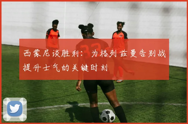 西蒙尼谈胜利：为格列兹曼告别战提升士气的关键时刻