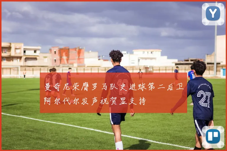 曼奇尼荣膺罗马队史进球第二后卫阿尔代尔发声祝贺显支持