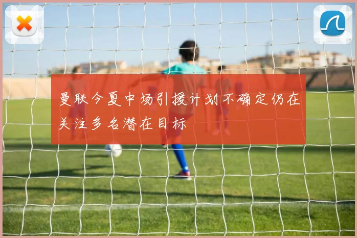 曼联今夏中场引援计划不确定仍在关注多名潜在目标