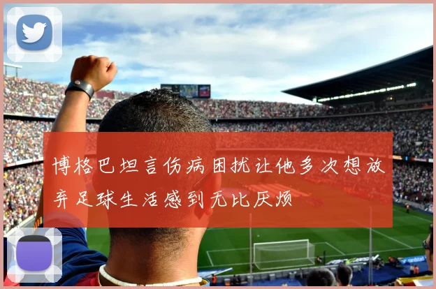 博格巴坦言伤病困扰让他多次想放弃足球生活感到无比厌烦