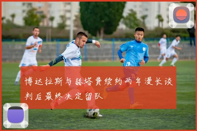 博达拉斯与赫塔费续约两年漫长谈判后最终决定留队