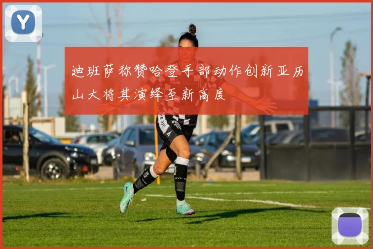 迪班萨称赞哈登手部动作创新亚历山大将其演绎至新高度
