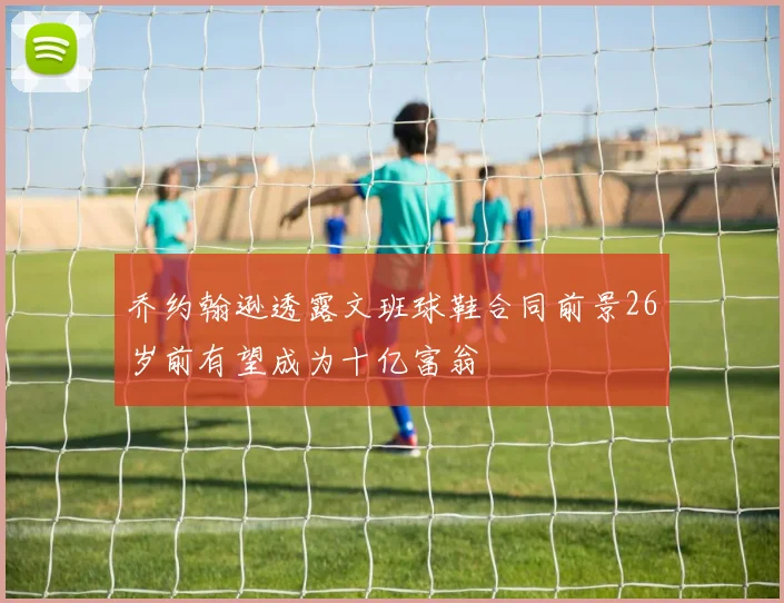 乔约翰逊透露文班球鞋合同前景26岁前有望成为十亿富翁