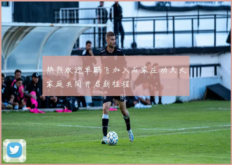 热烈欢迎单鹏飞加入石家庄功夫大家庭共同开启新征程