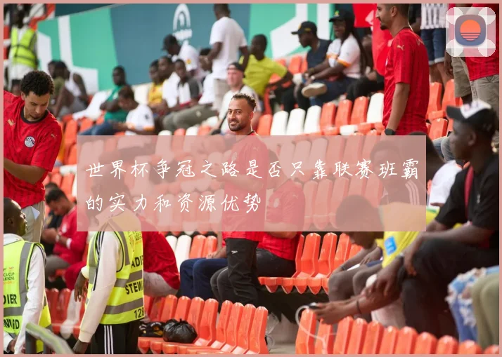 世界杯争冠之路是否只靠联赛班霸的实力和资源优势