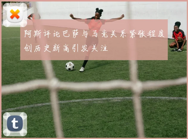 阿斯评论巴萨与马竞关系紧张程度创历史新高引发关注