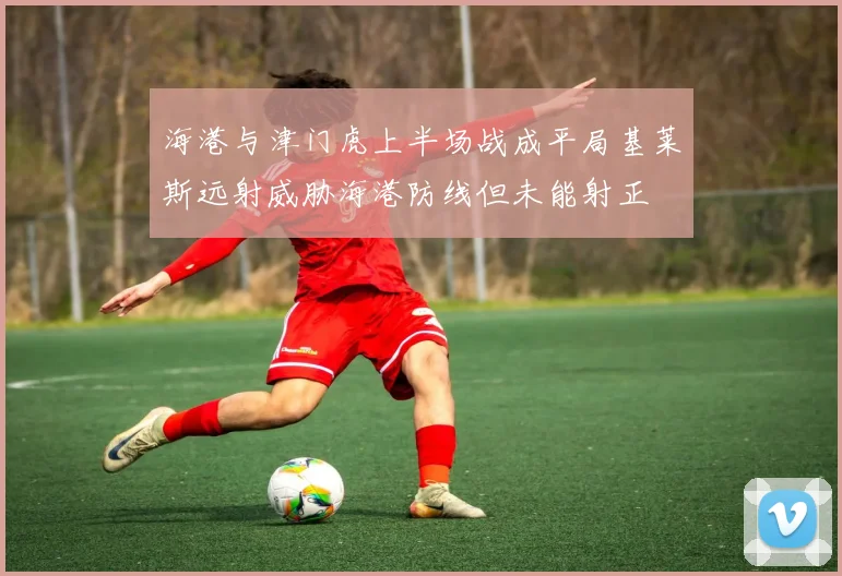 海港与津门虎上半场战成平局基莱斯远射威胁海港防线但未能射正