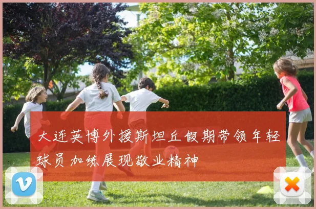 大连英博外援斯坦丘假期带领年轻球员加练展现敬业精神